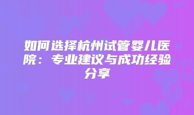 如何选择杭州试管婴儿医院：专业建议与成功经验分享