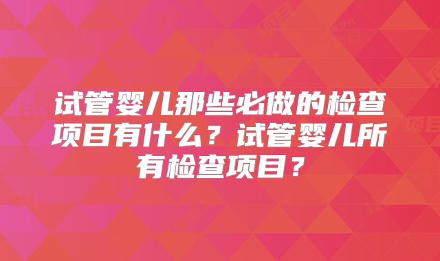 试管婴儿那些必做的检查项目有什么？试管婴儿所有检查项目？