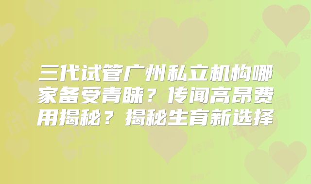 三代试管广州私立机构哪家备受青睐？传闻高昂费用揭秘？揭秘生育新选择