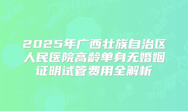 2025年广西壮族自治区人民医院高龄单身无婚姻证明试管费用全解析