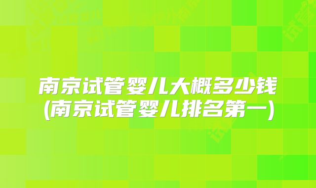 南京试管婴儿大概多少钱(南京试管婴儿排名第一)