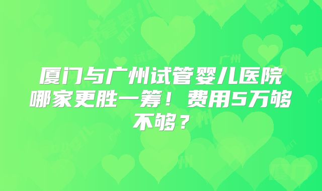 厦门与广州试管婴儿医院哪家更胜一筹!费用5万够不够?