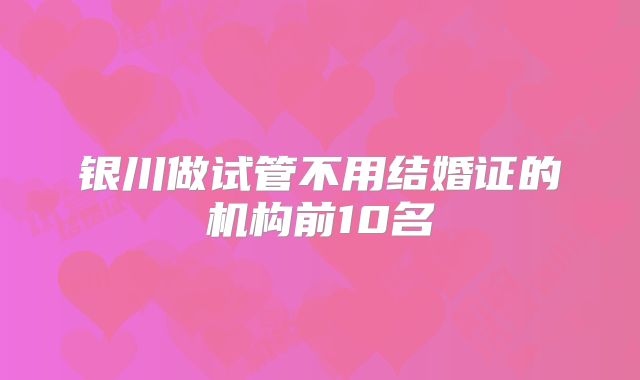 银川做试管不用结婚证的机构前10名