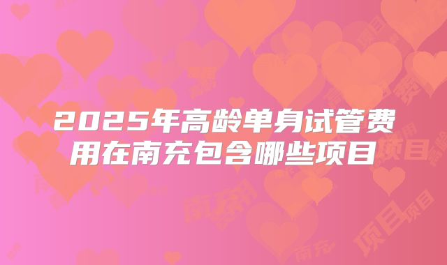 2025年高龄单身试管费用在南充包含哪些项目