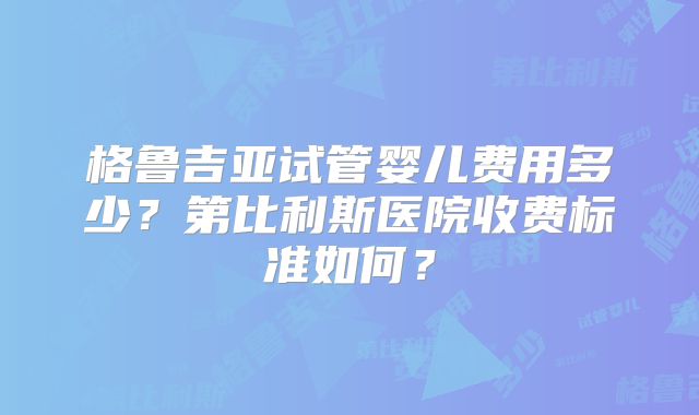 格鲁吉亚试管婴儿费用多少？第比利斯医院收费标准如何？