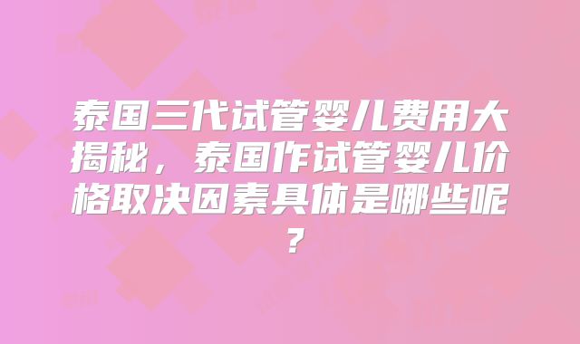 泰国三代试管婴儿费用大揭秘，泰国作试管婴儿价格取决因素具体是哪些呢？