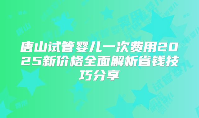 唐山试管婴儿一次费用2025新价格全面解析省钱技巧分享