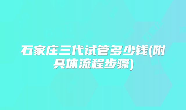 石家庄三代试管多少钱(附具体流程步骤)