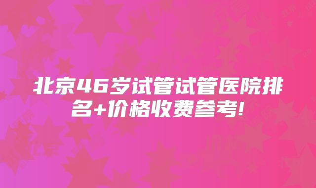 北京46岁试管试管医院排名+价格收费参考!