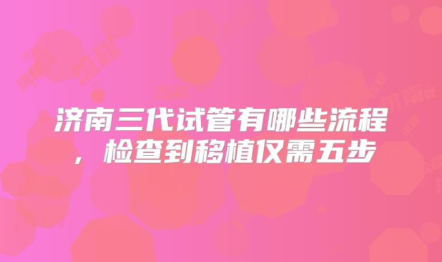济南三代试管有哪些流程，检查到移植仅需五步