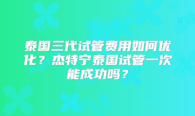 泰国三代试管费用如何优化？杰特宁泰国试管一次能成功吗？