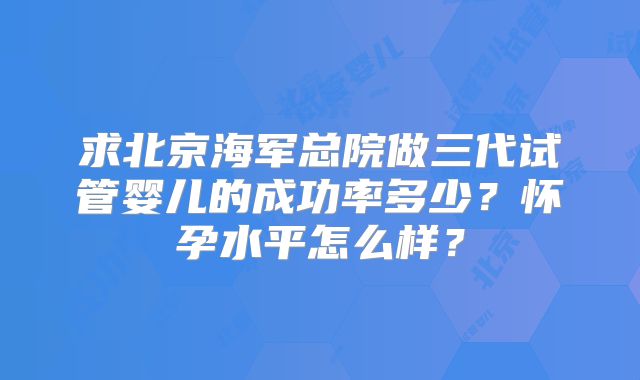 求北京海军总院做三代试管婴儿的成功率多少？怀孕水平怎么样？