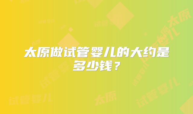 太原做试管婴儿的大约是多少钱？