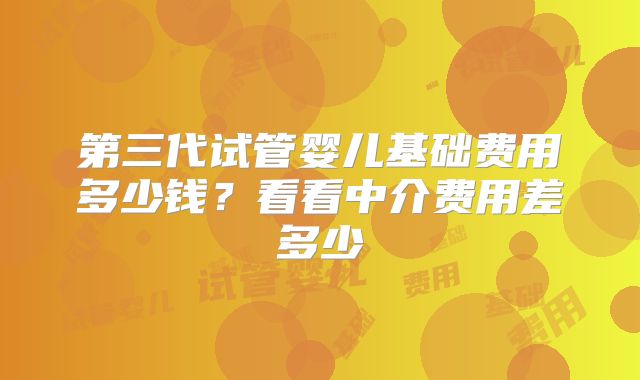 第三代试管婴儿基础费用多少钱？看看中介费用差多少