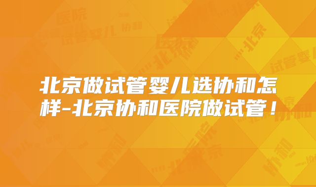 北京做试管婴儿选协和怎样-北京协和医院做试管！