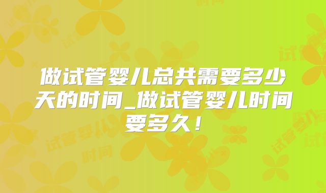 做试管婴儿总共需要多少天的时间_做试管婴儿时间要多久！