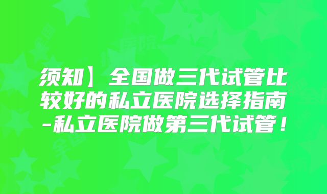 须知】全国做三代试管比较好的私立医院选择指南-私立医院做第三代试管!