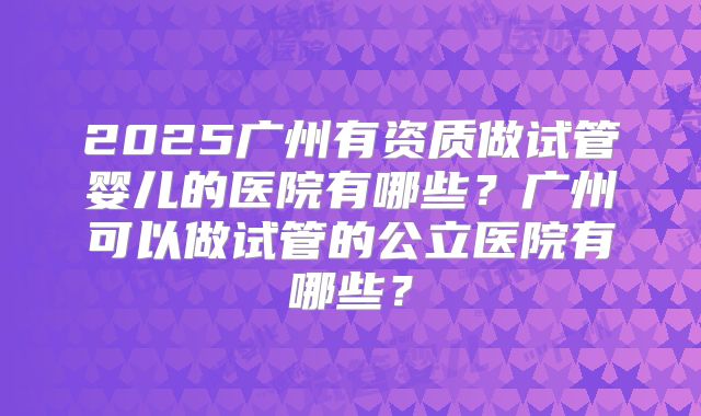 2025广州有资质做试管婴儿的医院有哪些？广州可以做试管的公立医院有哪些？
