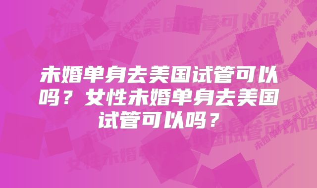 未婚单身去美国试管可以吗？女性未婚单身去美国试管可以吗？