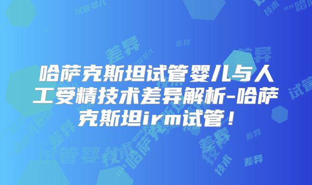 哈萨克斯坦试管婴儿与人工受精技术差异解析-哈萨克斯坦irm试管！