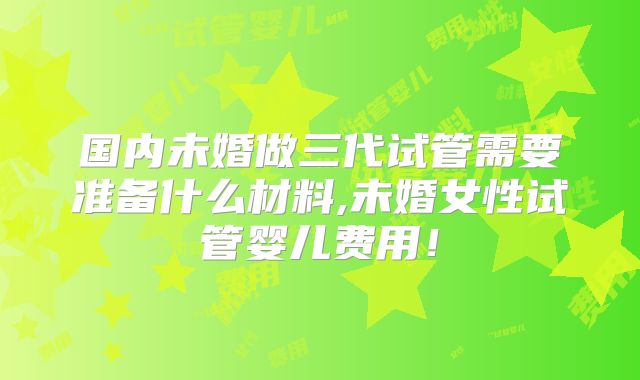 国内未婚做三代试管需要准备什么材料,未婚女性试管婴儿费用！