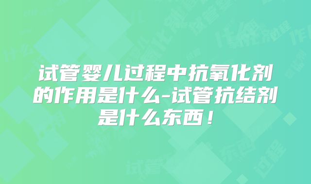 试管婴儿过程中抗氧化剂的作用是什么-试管抗结剂是什么东西！