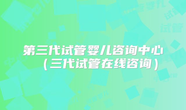 第三代试管婴儿咨询中心（三代试管在线咨询）