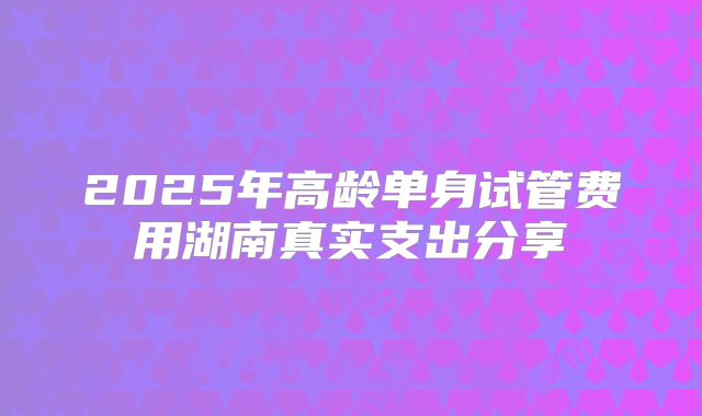 2025年高龄单身试管费用湖南真实支出分享