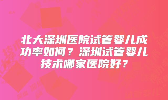 北大深圳医院试管婴儿成功率如何？深圳试管婴儿技术哪家医院好？