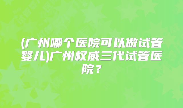 (广州哪个医院可以做试管婴儿)广州权威三代试管医院？