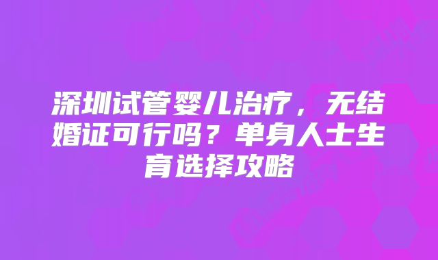 深圳试管婴儿治疗,无结婚证可行吗?单身人士生育选择攻略