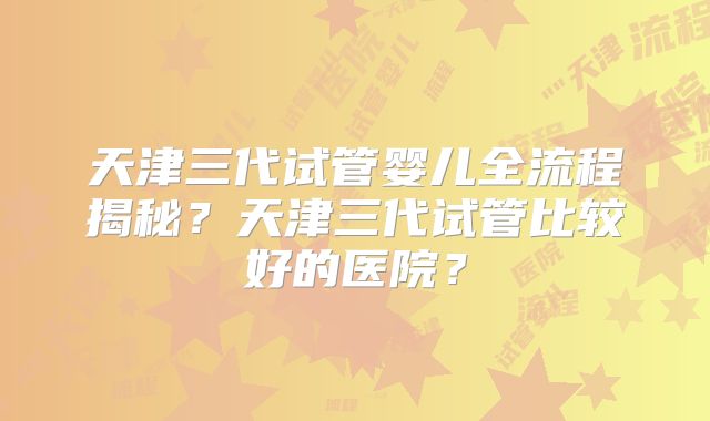 天津三代试管婴儿全流程揭秘？天津三代试管比较好的医院？