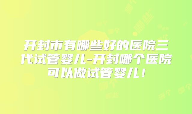 开封市有哪些好的医院三代试管婴儿-开封哪个医院可以做试管婴儿！