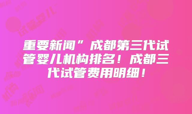 重要新闻”成都第三代试管婴儿机构排名!成都三代试管费用明细!
