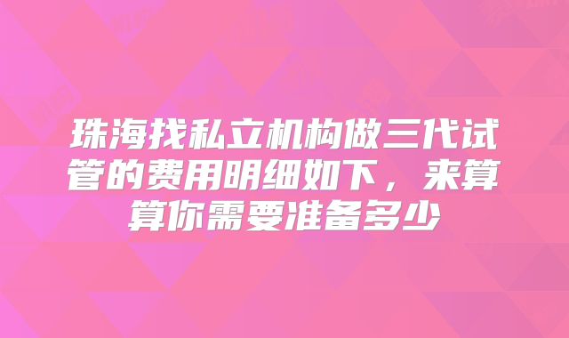 珠海找私立机构做三代试管的费用明细如下，来算算你需要准备多少