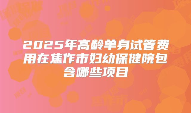 2025年高龄单身试管费用在焦作市妇幼保健院包含哪些项目