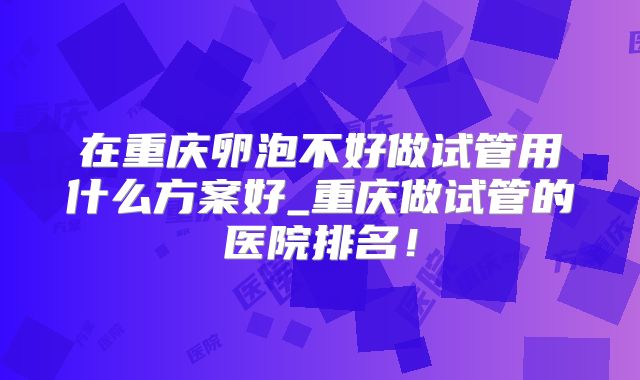 在重庆卵泡不好做试管用什么方案好_重庆做试管的医院排名！