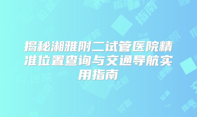 揭秘湘雅附二试管医院精准位置查询与交通导航实用指南