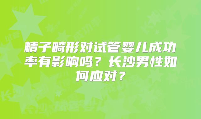 精子畸形对试管婴儿成功率有影响吗？长沙男性如何应对？
