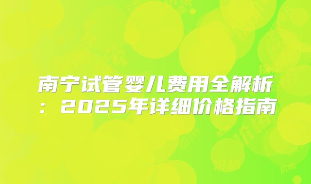 南宁试管婴儿费用全解析：2025年详细价格指南