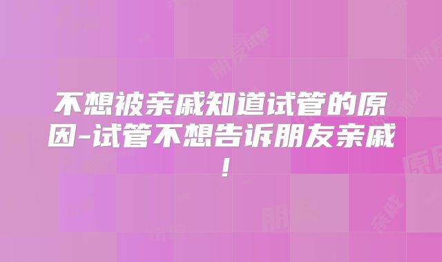 不想被亲戚知道试管的原因-试管不想告诉朋友亲戚！