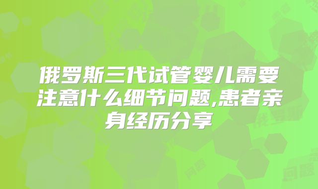 俄罗斯三代试管婴儿需要注意什么细节问题,患者亲身经历分享
