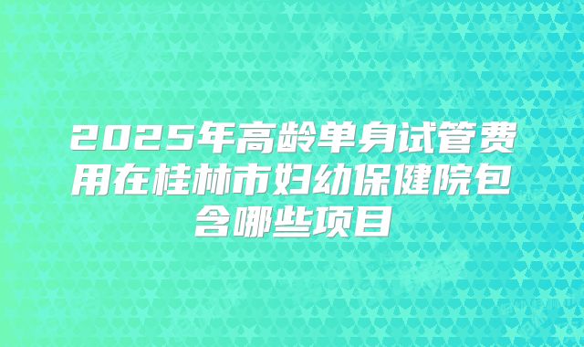 2025年高龄单身试管费用在桂林市妇幼保健院包含哪些项目