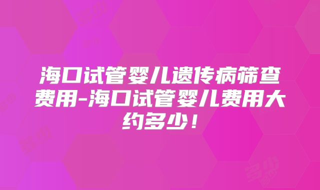 海口试管婴儿遗传病筛查费用-海口试管婴儿费用大约多少！