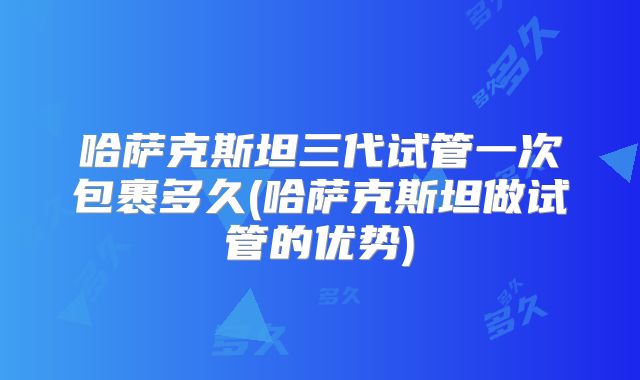 哈萨克斯坦三代试管一次包裹多久(哈萨克斯坦做试管的优势)