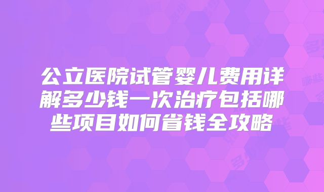 公立医院试管婴儿费用详解多少钱一次治疗包括哪些项目如何省钱全攻略