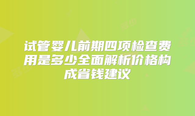试管婴儿前期四项检查费用是多少全面解析价格构成省钱建议