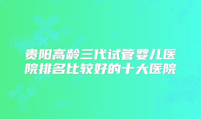 贵阳高龄三代试管婴儿医院排名比较好的十大医院
