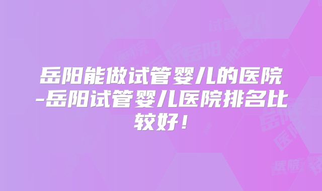 岳阳能做试管婴儿的医院-岳阳试管婴儿医院排名比较好！