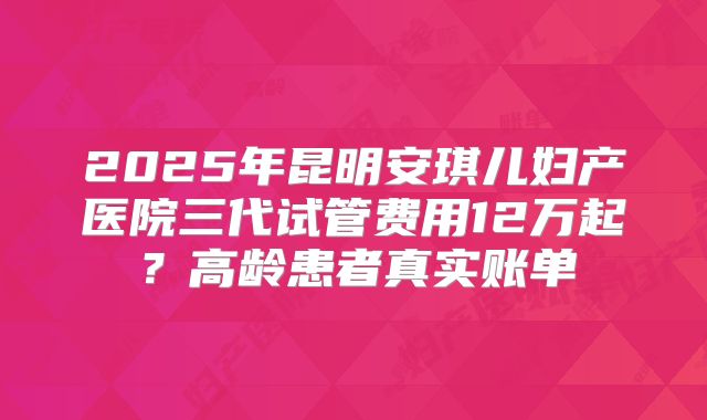 2025年昆明安琪儿妇产医院三代试管费用12万起？高龄患者真实账单